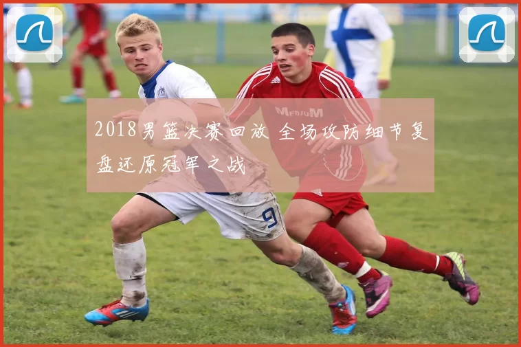 2018男篮决赛回放 全场攻防细节复盘还原冠军之战