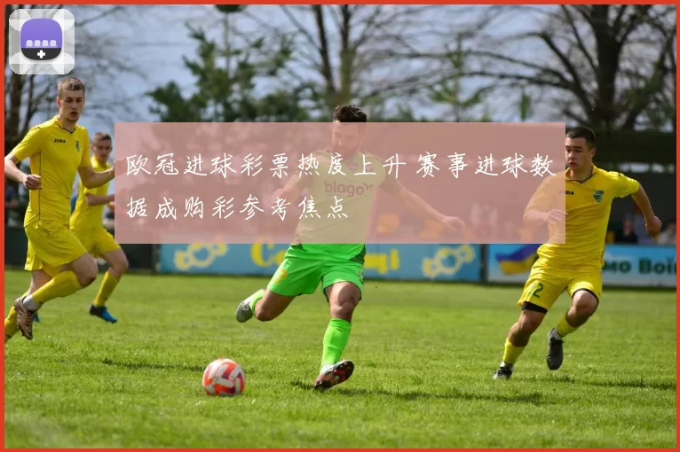 欧冠进球彩票热度上升 赛事进球数据成购彩参考焦点