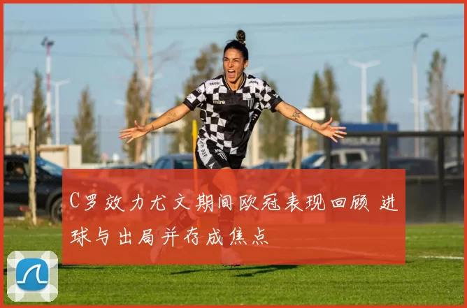 C罗效力尤文期间欧冠表现回顾 进球与出局并存成焦点