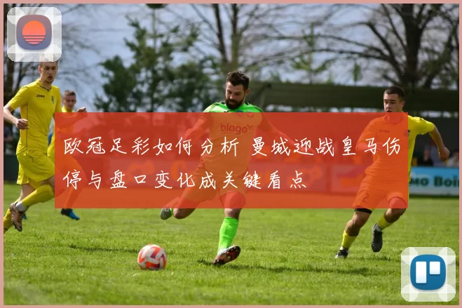 欧冠足彩如何分析 曼城迎战皇马伤停与盘口变化成关键看点