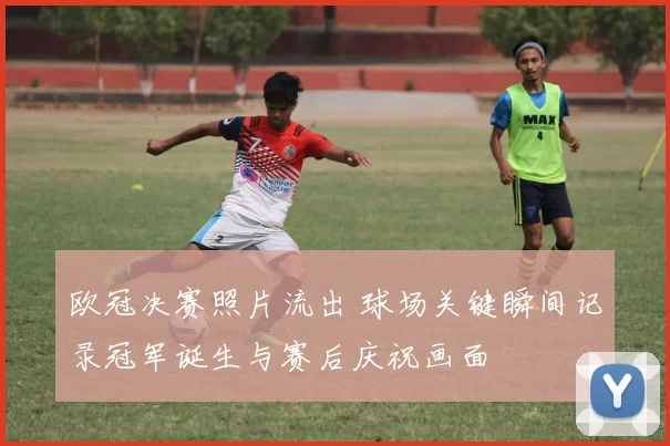 欧冠决赛照片流出 球场关键瞬间记录冠军诞生与赛后庆祝画面
