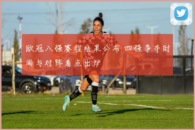 欧冠八强赛程结果公布 四强争夺时间与对阵看点出炉