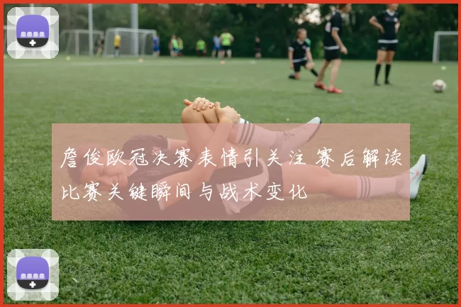 詹俊欧冠决赛表情引关注 赛后解读比赛关键瞬间与战术变化