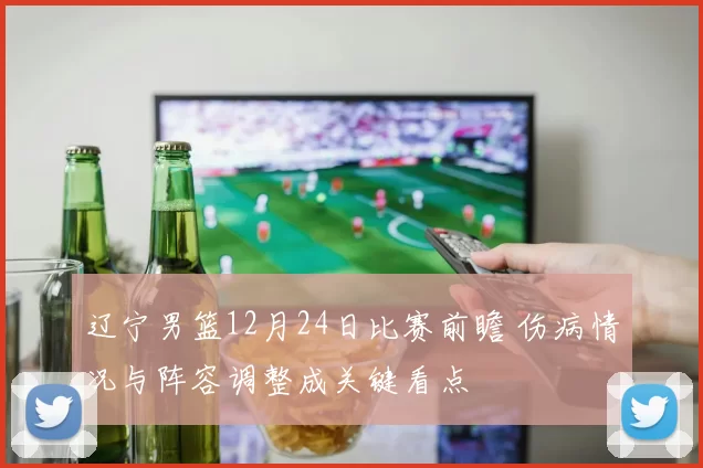 辽宁男篮12月24日比赛前瞻 伤病情况与阵容调整成关键看点