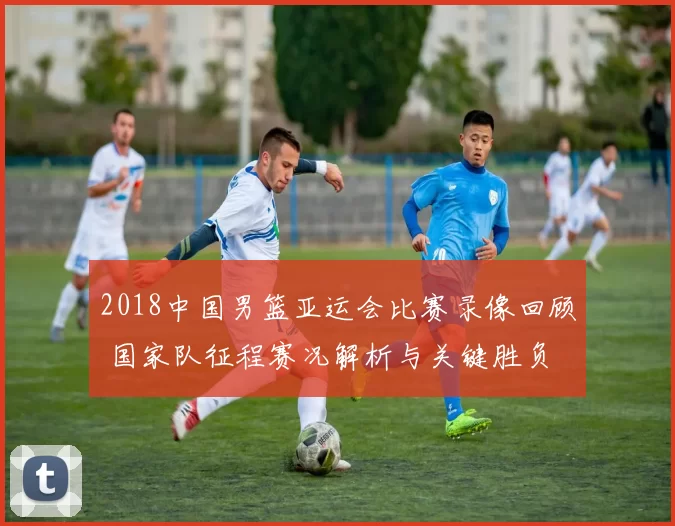 2018中国男篮亚运会比赛录像回顾 国家队征程赛况解析与关键胜负