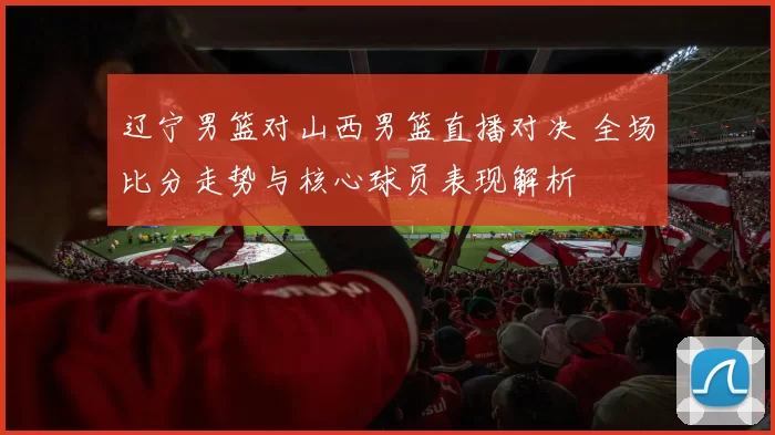 辽宁男篮对山西男篮直播对决 全场比分走势与核心球员表现解析