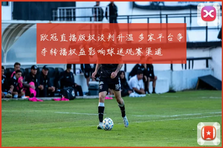 欧冠直播版权谈判升温 多家平台争夺转播权益影响球迷观赛渠道