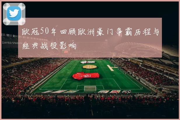 欧冠50年回顾欧洲豪门争霸历程与经典战役影响