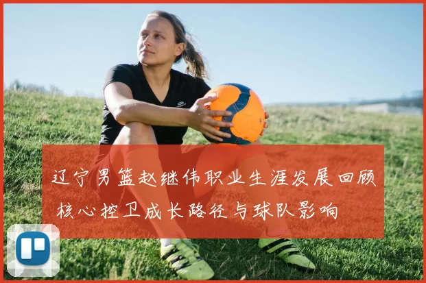 辽宁男篮赵继伟职业生涯发展回顾 核心控卫成长路径与球队影响