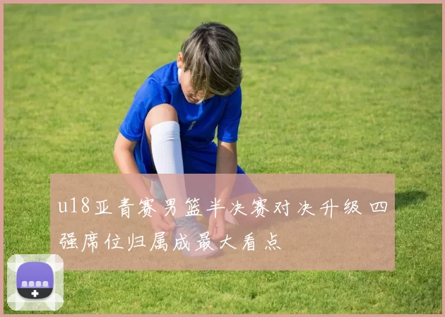 u18亚青赛男篮半决赛对决升级 四强席位归属成最大看点