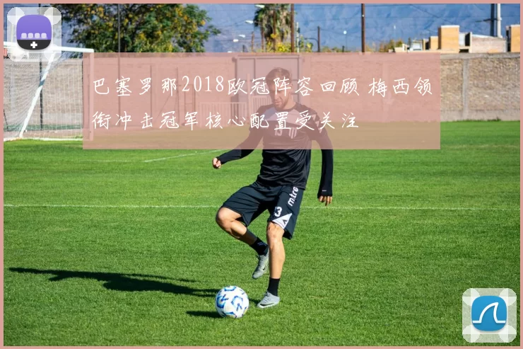 巴塞罗那2018欧冠阵容回顾 梅西领衔冲击冠军核心配置受关注