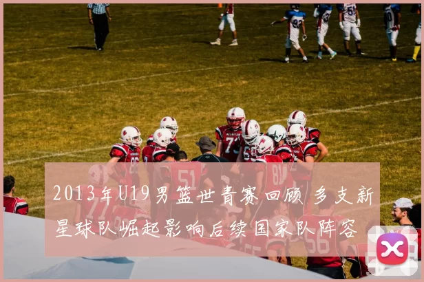 2013年U19男篮世青赛回顾 多支新星球队崛起影响后续国家队阵容