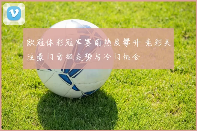 欧冠体彩冠军赛前热度攀升 竞彩关注豪门晋级走势与冷门机会