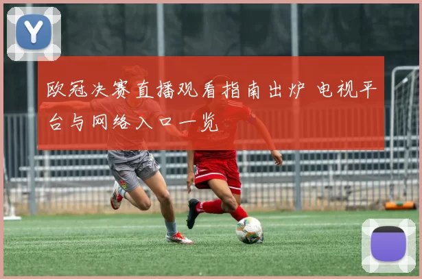 欧冠决赛直播观看指南出炉 电视平台与网络入口一览