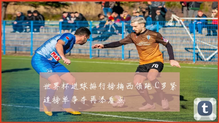 世界杯进球排行榜梅西领跑 C罗紧追榜单争夺再添看点