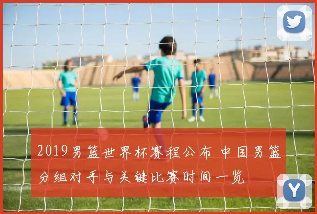 2019男篮世界杯赛程公布 中国男篮分组对手与关键比赛时间一览