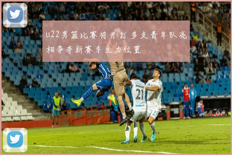 u22男篮比赛将开打 多支青年队亮相争夺新赛季主力位置