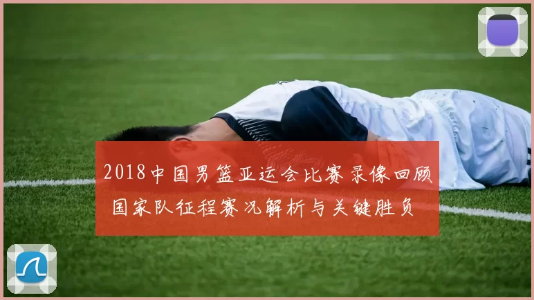 2018中国男篮亚运会比赛录像回顾 国家队征程赛况解析与关键胜负