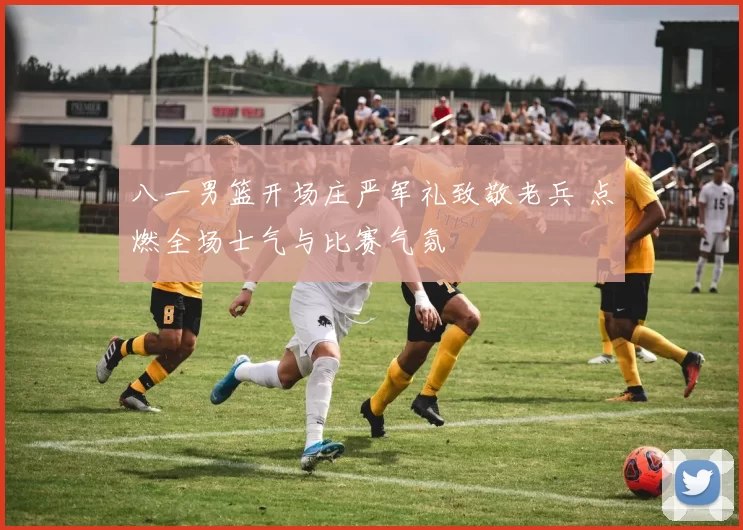 八一男篮开场庄严军礼致敬老兵 点燃全场士气与比赛气氛