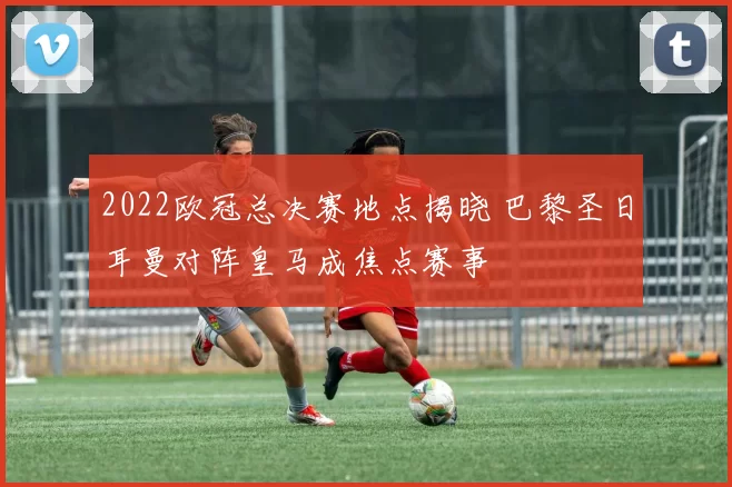 2022欧冠总决赛地点揭晓 巴黎圣日耳曼对阵皇马成焦点赛事