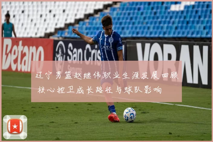 辽宁男篮赵继伟职业生涯发展回顾 核心控卫成长路径与球队影响