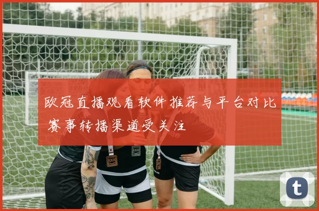 欧冠直播观看软件推荐与平台对比 赛事转播渠道受关注