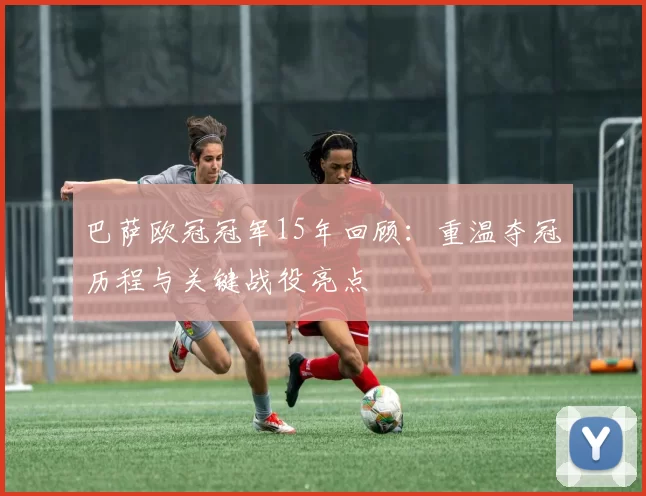 巴萨欧冠冠军15年回顾:重温夺冠历程与关键战役亮点