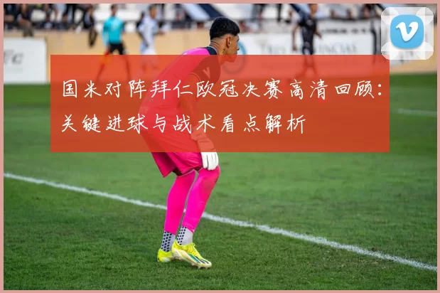 国米对阵拜仁欧冠决赛高清回顾：关键进球与战术看点解析