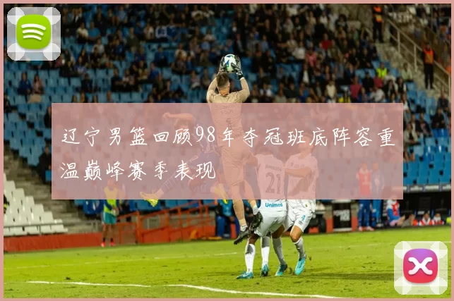 辽宁男篮回顾98年夺冠班底阵容重温巅峰赛季表现