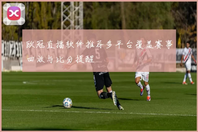 欧冠直播软件推荐多平台覆盖赛事回放与比分提醒