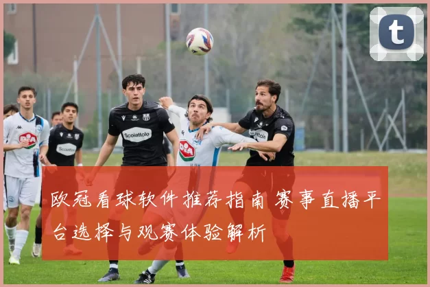 欧冠看球软件推荐指南 赛事直播平台选择与观赛体验解析