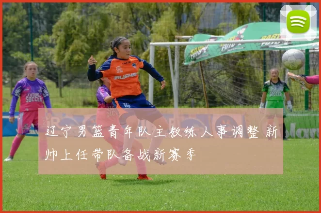 辽宁男篮青年队主教练人事调整 新帅上任带队备战新赛季