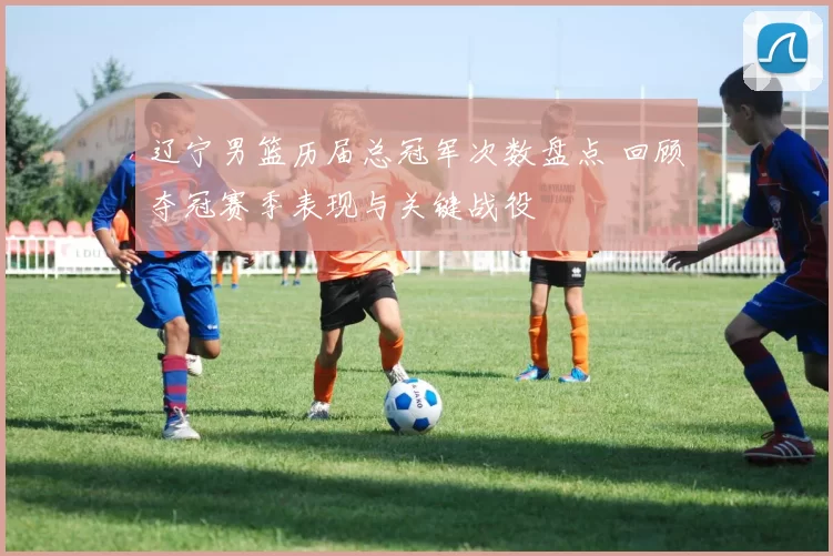辽宁男篮历届总冠军次数盘点 回顾夺冠赛季表现与关键战役