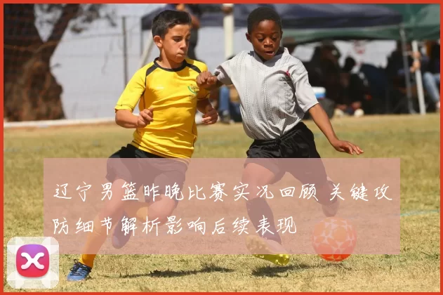 辽宁男篮昨晚比赛实况回顾 关键攻防细节解析影响后续表现