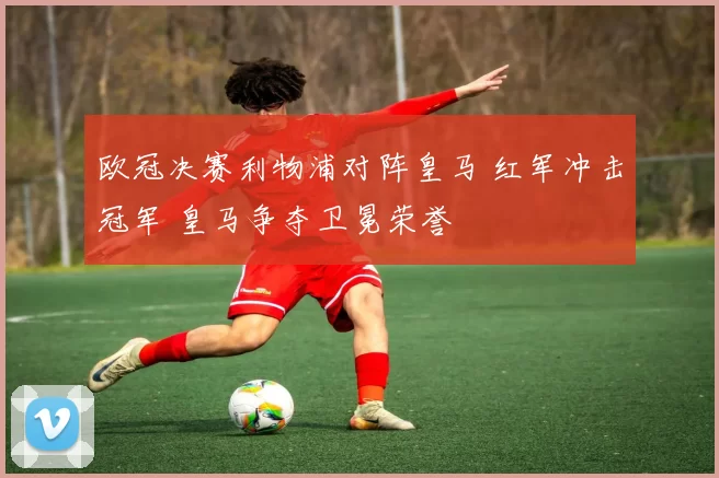欧冠决赛利物浦对阵皇马 红军冲击冠军 皇马争夺卫冕荣誉