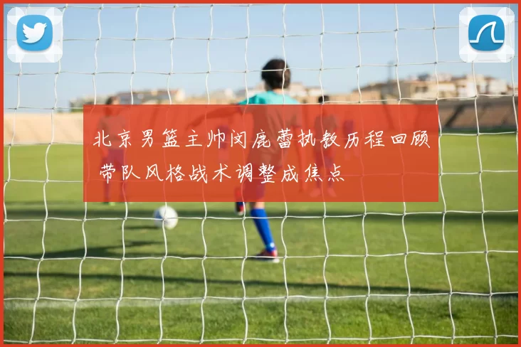 北京男篮主帅闵鹿蕾执教历程回顾 带队风格战术调整成焦点