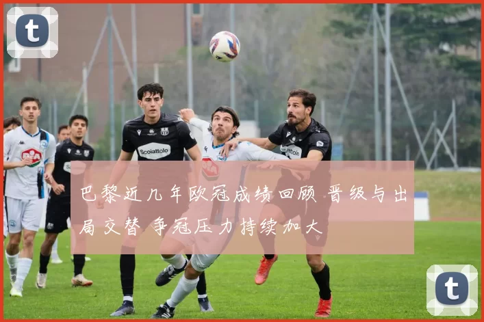 巴黎近几年欧冠成绩回顾 晋级与出局交替 争冠压力持续加大