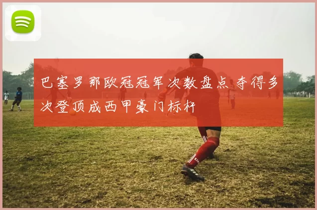 巴塞罗那欧冠冠军次数盘点 夺得多次登顶成西甲豪门标杆