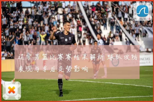 辽宁男篮比赛赛结果解析 球队攻防表现与季后走势影响