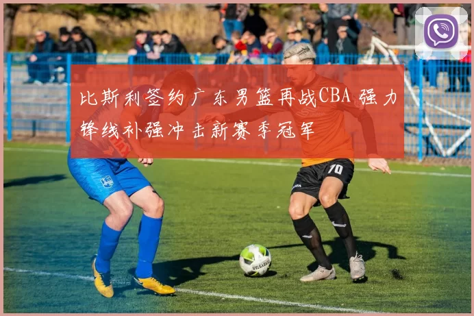 比斯利签约广东男篮再战CBA 强力锋线补强冲击新赛季冠军