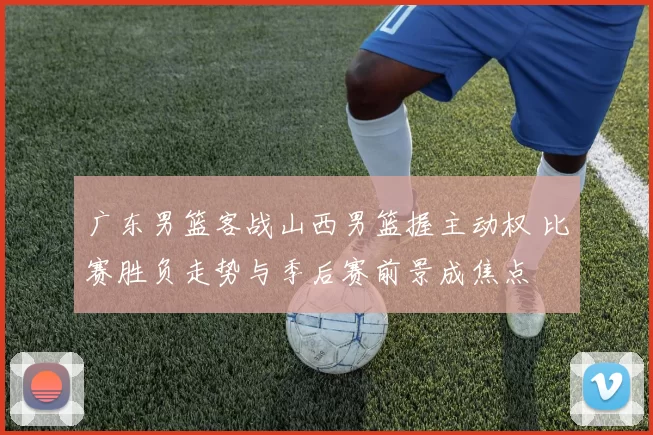 广东男篮客战山西男篮握主动权 比赛胜负走势与季后赛前景成焦点