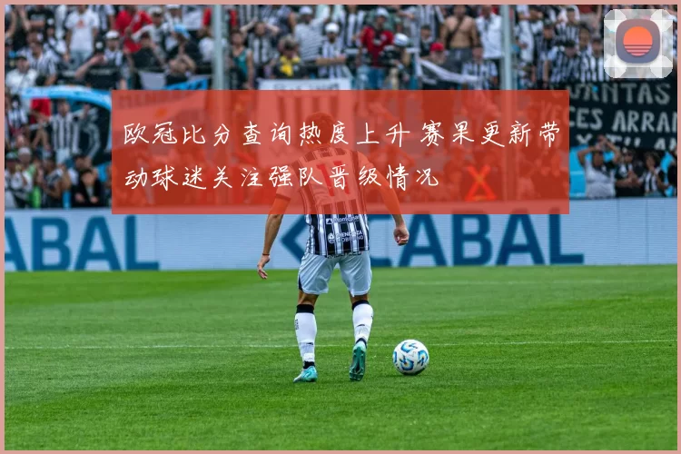欧冠比分查询热度上升 赛果更新带动球迷关注强队晋级情况