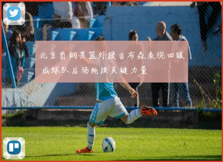 北京首钢男篮外援吉布森表现回暖 成球队后场轮换关键力量