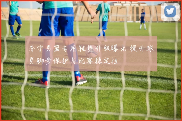 李宁男篮专用鞋垫升级曝光 提升球员脚步保护与比赛稳定性