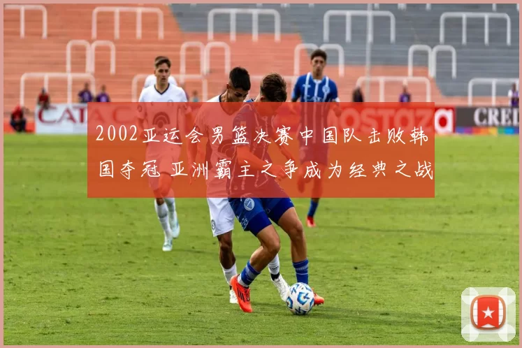 2002亚运会男篮决赛中国队击败韩国夺冠 亚洲霸主之争成为经典之战