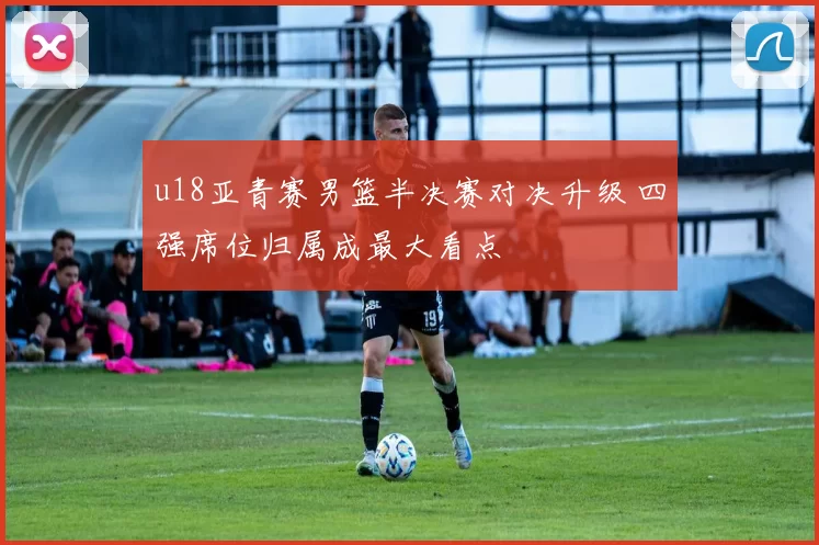 u18亚青赛男篮半决赛对决升级 四强席位归属成最大看点