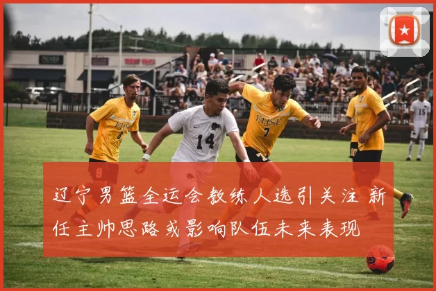 辽宁男篮全运会教练人选引关注 新任主帅思路或影响队伍未来表现