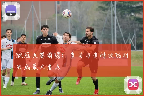 欧冠决赛前瞻：皇马与多特攻防对决成最大看点