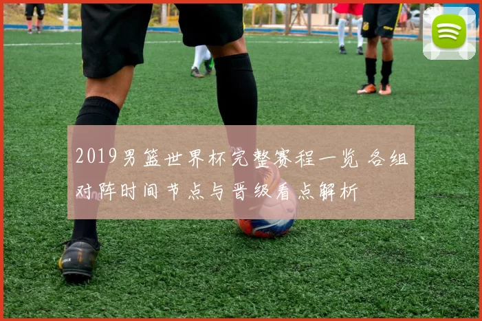 2019男篮世界杯完整赛程一览 各组对阵时间节点与晋级看点解析