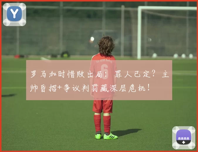 罗马加时惜败出局：罪人已定？主帅昏招+争议判罚藏深层危机！